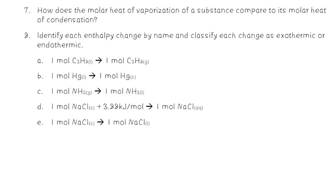 7. How does the molar heat of vaporization of a substance compare to its molar heat
of condensation?
8. Identify each enthalpy change by name and classify each change as exothermic or
endothermic.
a.
I mol C3H2) I mol C3Ha19)
b.
I mol Hg) → I mol Hg(s)
I mol NH3(9) → I mol NH3)
C.
d.
I mol NaClis) + 3.88KJ/mol → I mol NaCliaq)
e.
I mol NaClis) → I mol NaCl
