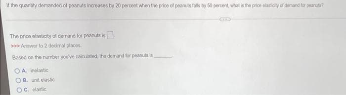 If the quantity demanded of peanuts increases by 20 percent when the price of peanuts falls by 50 percent, what is the price olasticity of demand for peanuta?
The price elasticity of demand for peanuts is
>>> Answer to 2 decimal places
Based on the number you've calculated, the demand for peanuts is
O A. inelastic
B. unit elastic
C. elastic
