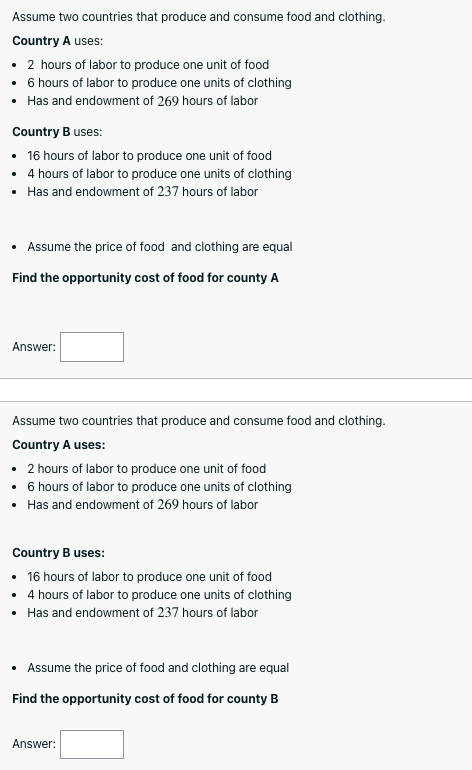 Assume two countries that produce and consume food and clothing.
Country A uses:
• 2 hours of labor to produce one unit of food
• 6 hours of labor to produce one units of clothing
• Has and endowment of 269 hours of labor
Country B uses:
• 16 hours of labor to produce one unit of food
• 4 hours of labor to produce one units of clothing
• Has and endowment of 237 hours of labor
• Assume the price of food and clothing are equal
Find the opportunity cost of food for county A
Answer:
Assume two countries that produce and consume food and clothing.
Country A uses:
• 2 hours of labor to produce one unit of food
• 6 hours of labor to produce one units of clothing
• Has and endowment of 269 hours of labor
Country B uses:
• 16 hours of labor to produce one unit of food
• 4 hours of labor to produce one units of clothing
• Has and endowment of 237 hours of labor
• Assume the price of food and clothing are equal
Find the opportunity cost of food for county B
Answer:
