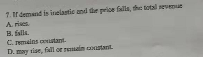 7. If demand is inelastic and the price falls, the total revenue
A. ríses.
B. falls.
C. remains constant.
D. may rise, fall or remain constant.
