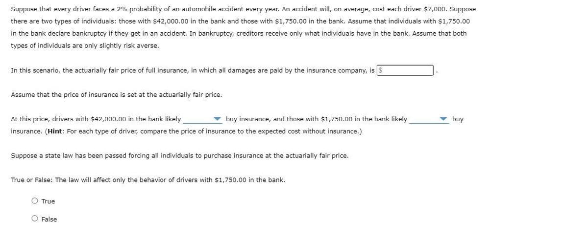 Suppose that every driver faces a 2% probability of an automobile accident every year. An accident will, on average, cost each driver $7,000. Suppose
there are two types of individuals: those with $42,000.00 in the bank and those with $1,750.00 in the bank. Assume that individuals with $1,750.00
in the bank declare bankruptcy if they get in an accident. In bankruptcy, creditors receive only what individuals have in the bank. Assume that both
types of individuals are only slightly risk averse.
In this scenario, the actuarially fair price of full insurance, in which all damages are paid by the insurance company, is $
Assume that the price of insurance is set at the actuarially fair price.
At this price, drivers with $42,000.00 in the bank likely
v buy insurance, and those with $1,750.00 in the bank likely
buy
insurance. (Hint: For each type of driver, compare the price of insurance to the expected cost without insurance.)
Suppose a state law has been passed forcing all individuals to purchase insurance at the actuarially fair price.
True or False: The law will affect only the behavior of drivers with $1,750.00 in the bank.
O True
O False
