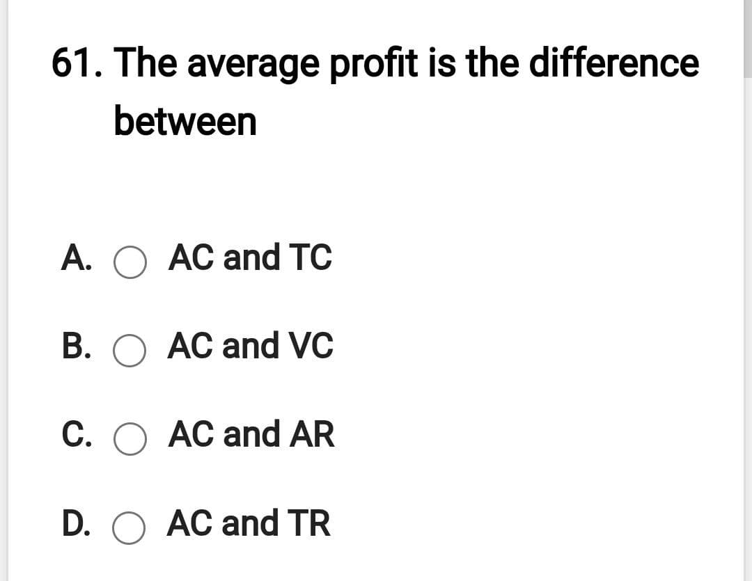 61. The average profit is the difference
between
A. O AC and TC
B. O AC and VC
C. O AC and AR
D. O AC and TR
