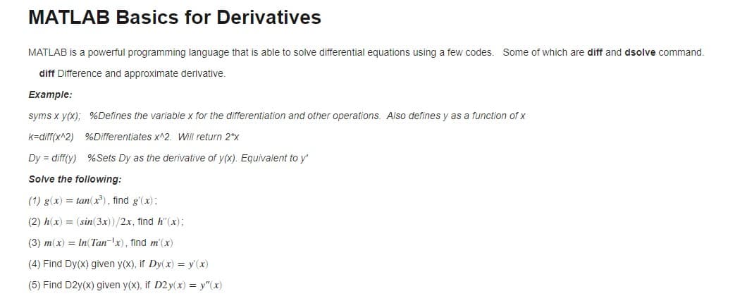 MATLAB Basics for Derivatives
MATLAB is a powerful programming language that is able to solve differential equations using a few codes. Some of which are diff and dsolve command.
diff Difference and approximate derivative.
Example:
syms x y(x); %Defines the variable x for the differentiation and other operations. Also defines y as a function of x
k=diff(x^2)
%Differentiates x^2. Will return 2*x
Dy = diff(y) %Sets Dy as the derivative of y(x). Equivalent to y'
Solve the following:
(1) g(x) =tan(x³), find g'(x);
(2) h(x) = (sin(3x))/2x, find h"(x);
(3) m(x) = In (Tan-x), find m'(x)
(4) Find Dy(x) given y(x), if Dy(x) = y(x)
(5) Find D2y(x) given y(x), if D2y(x) = y"(x)