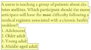 A nurse is teaching a group of patients about dia-
betes mellitus. Which participant should the nurse
anticipate will have the most difficulty following al
medical regimen associated with a chronic health
problem?
1.
Adolescent
2. Older adult
3. Young adult
4. Middle-aged adult