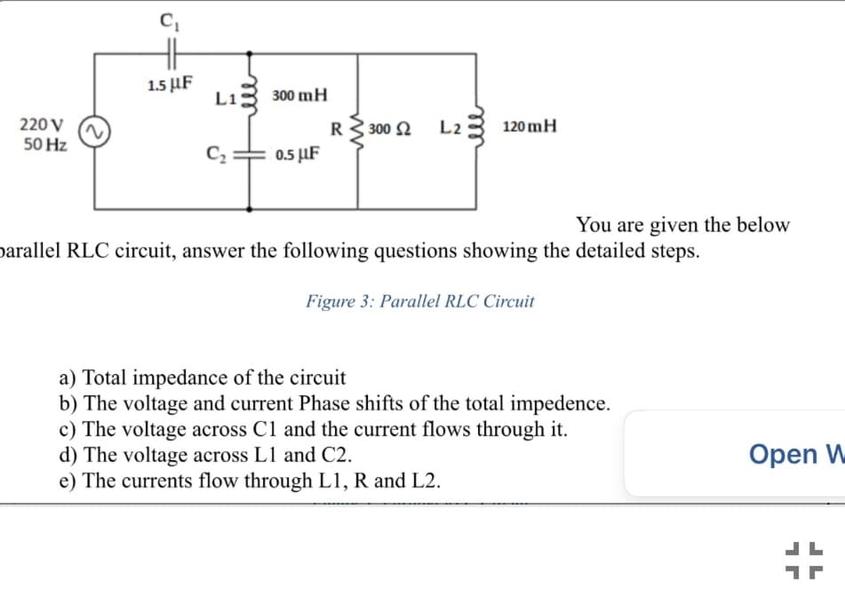 1.5 µF
Li3 300 mH
220 V
50 Hz
L23 120 mH
300 2
C2
0.5 µF
You are given the below
parallel RLC circuit, answer the following questions showing the detailed steps.
Figure 3: Parallel RLC Circuit
a) Total impedance of the circuit
b) The voltage and current Phase shifts of the total impedence.
c) The voltage across Cl and the current flows through it.
d) The voltage across L1 and C2.
e) The currents flow through L1, R and L2.
Open W
