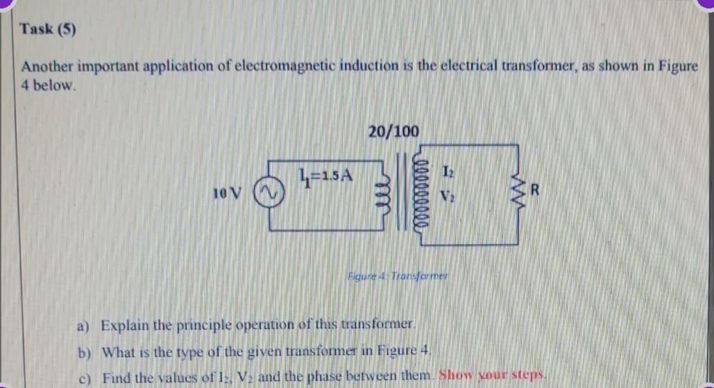 Task (5)
Another important application of electromagnetic induction is the electrical transformer, as shown in Figure
4 below.
20/100
4-15A
10 V
Figure 4 Tronsfermer
a) Explain the principle operation of this transformer.
b) What is the tvpe of the given transformer in Figure 4.
c) Find the values of I, V. and the phase between them. Show Nour steps.
