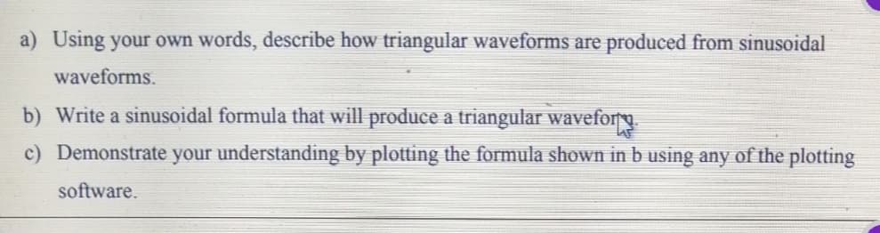 a) Using your own words, describe how triangular waveforms are produced from sinusoidal
waveforms.
b) Write a sinusoidal formula that will produce a triangular waveforg.
c) Demonstrate your understanding by plotting the formula shown in b using any of the plotting
software.
