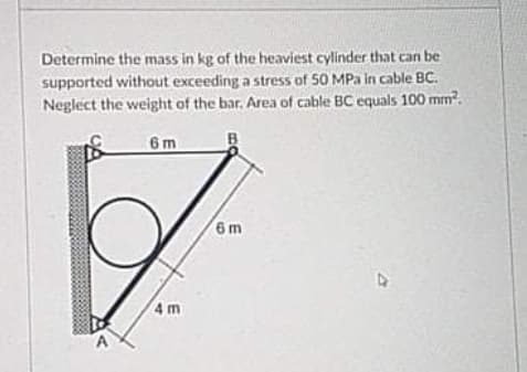Determine the mass in kg of the heaviest cylinder that can be
supported without exceeding a stress of 50 MPa in cable BC.
Neglect the weight of the bar. Area of cable BC equals 100 mm?.
6m
6m
4 m
A
