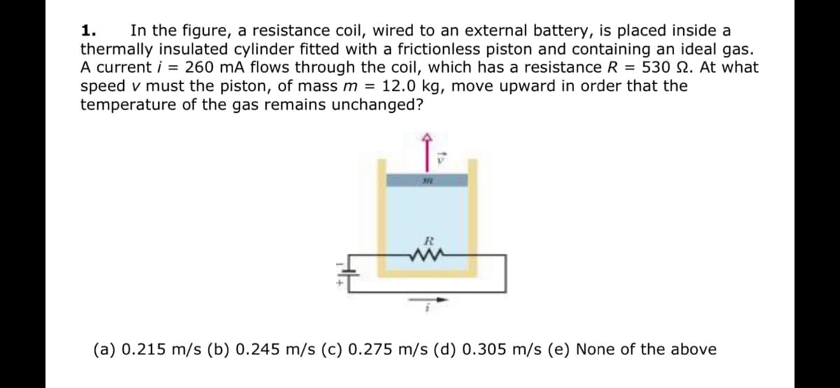 1.
In the figure, a resistance coil, wired to an external battery, is placed inside a
thermally insulated cylinder fitted with a frictionless piston and containing an ideal gas.
A current i = 260 mA flows through the coil, which has a resistance R = 530 2. At what
speed v must the piston, of mass m = 12.0 kg, move upward in order that the
temperature of the gas remains unchanged?
(a) 0.215 m/s (b) 0.245 m/s (c) 0.275 m/s (d) 0.305 m/s (e) None of the above
