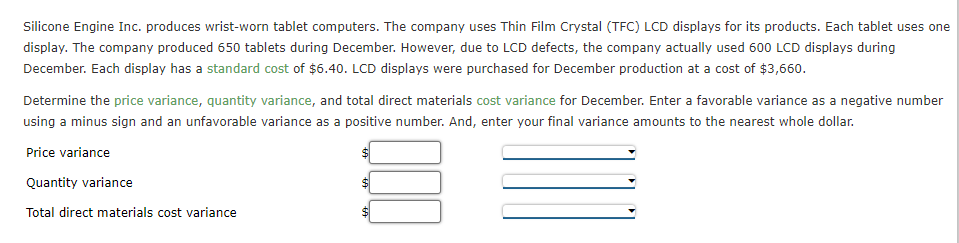 Silicone Engine Inc. produces wrist-worn tablet computers. The company uses Thin Film Crystal (TFC) LCD displays for its products. Each tablet uses one
display. The company produced 650 tablets during December. However, due to LCD defects, the company actually used 600 LCD displays during
December. Each display has a standard cost of $6.40. LCD displays were purchased for December production at a cost of $3,660.
Determine the price variance, quantity variance, and total direct materials cost variance for December. Enter a favorable variance as a negative number
using a minus sign and an unfavorable variance as a positive number. And, enter your final variance amounts to the nearest whole dollar.
Price variance
Quantity variance
$1
Total direct materials cost variance
%24
%24
