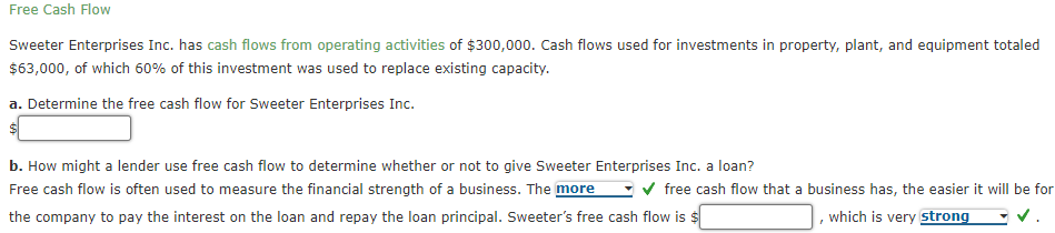 Free Cash Flow
Sweeter Enterprises Inc. has cash flows from operating activities of $300,000. Cash flows used for investments in property, plant, and equipment totaled
$63,000, of which 60% of this investment was used to replace existing capacity.
a. Determine the free cash flow for Sweeter Enterprises Inc.
b. How might a lender use free cash flow to determine whether or not to give Sweeter Enterprises Inc. a loan?
Free cash flow is often used to measure the financial strength of a business. The more
-v free cash flow that a business has, the easier it will be for
the company to pay the interest on the loan and repay the loan principal. Sweeter's free cash flow is $
which is very strong
