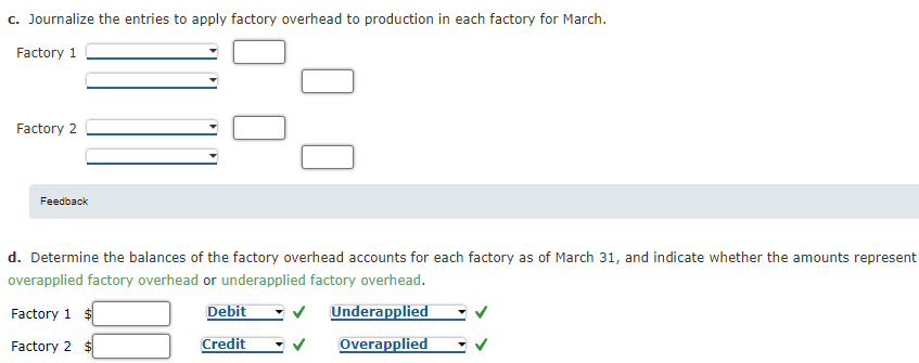 c. Journalize the entries to apply factory overhead to production in each factory for March.
Factory 1
Factory 2
Feedback
d. Determine the balances of the factory overhead accounts for each factory as of March 31, and indicate whether the amounts represent
overapplied factory overhead or underapplied factory overhead.
Factory 1 $
Debit
Underapplied
Factory 2 $
Credit
Overapplied
