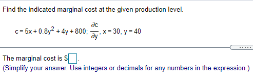 Find the indicated marginal cost at the given production level.
de
c= 5x + 0.8y? + 4y + 800;
-,x = 30, y = 40
ду
The marginal cost is $
(Simplify your answer. Use integers or decimals for any numbers in the expression.)
