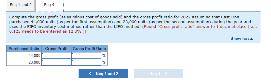 Req 1 and 2
Req 4
Compute the gross profit (sales minus cost of goods sold) and the gross profit ratio for 2022 assuming that Cast Iron
purchased 44,000 units (as per the first assumption) and 23,000 units (as per the second assumption) during the year and
uses the FIFO inventory cost method rather than the LIFO method. (Round "Gross profit ratio" answer to 1 decimal place (i.e.,
0.123 needs to be entered as 12.3%.))
Show lessA
Purchased Units Gross Profit Gross Profit Ratio
%
%
44,000
23,000
< Req 1 and 2
Req 4 >
