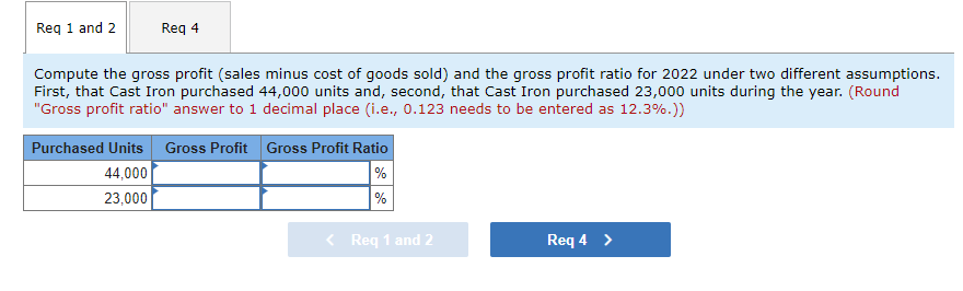Reg 1 and 2
Req 4
Compute the gross profit (sales minus cost of goods sold) and the gross profit ratio for 2022 under two different assumptions.
First, that Cast Iron purchased 44,000 units and, second, that Cast Iron purchased 23,000 units during the year. (Round
"Gross profit ratio" answer to 1 decimal place (i.e., 0.123 needs to be entered as 12.3%.))
Purchased Units Gross Profit Gross Profit Ratio
%
%
44,000
23,000
< Req 1 and 2
Req 4 >
