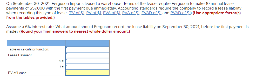On September 30, 2021, Ferguson Imports leased a warehouse. Terms of the lease require Ferguson to make 10 annual lease
payments of $57,000 with the first payment due immediately. Accounting standards require the company to record a lease liability
when recording this type of lease. (FV of $1, PV of $1, FVA of $1, PVA of $1, FVAD of $1 and PVAD of $1) (Use appropriate factor(s)
from the tables provided.)
Assume a 6% interest rate. What amount should Ferguson record the lease liability on September 30, 2021, before the first payment is
made? (Round your final answers to nearest whole dollar amount.)
Table or calculator function:
Lease Payment:
n =
PV of Lease:
