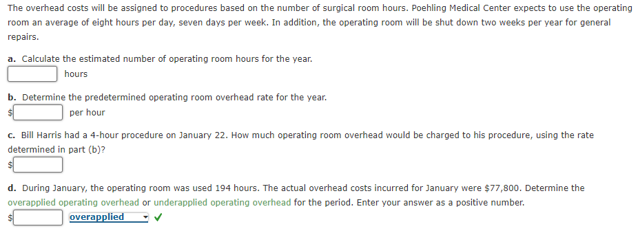 The overhead costs will be assigned to procedures based on the number of surgical room hours. Poehling Medical Center expects to use the operating
room an average of eight hours per day, seven days per week. In addition, the operating room will be shut down two weeks per year for general
repairs.
a. Calculate the estimated number of operating room hours for the year.
hours
b. Determine the predetermined operating room overhead rate for the year.
per hour
c. Bill Harris had a 4-hour procedure on January 22. How much operating room overhead would be charged to his procedure, using the rate
determined in part (b)?
d. During January, the operating room was used 194 hours. The actual overhead costs incurred for January were $77,800. Determine the
overapplied operating overhead or underapplied operating overhead for the period. Enter your answer as a positive number.
overapplied
