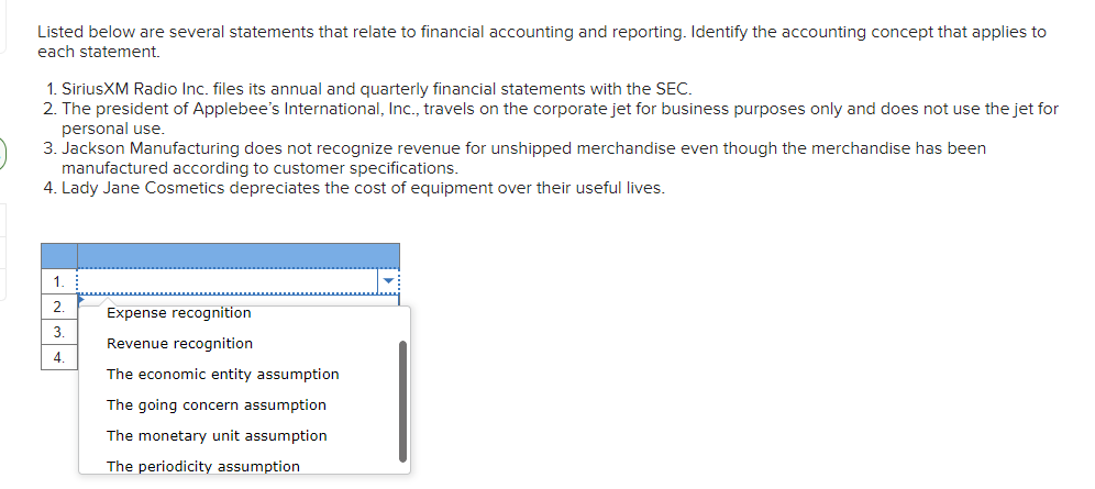Listed below are several statements that relate to financial accounting and reporting. Identify the accounting concept that applies to
each statement.
1. SiriusXM Radio Inc. files its annual and quarterly financial statements with the SEC.
2. The president of Applebee's International, Inc., travels on the corporate jet for business purposes only and does not use the jet for
personal use.
3. Jackson Manufacturing does not recognize revenue for unshipped merchandise even though the merchandise has been
manufactured according to customer specifications.
4. Lady Jane Cosmetics depreciates the cost of equipment over their useful lives.
1.
2.
Expense recognition
3.
Revenue recognition
4.
The economic entity assumption
The going concern assumption
The monetary unit assumption
The periodicity assumption
