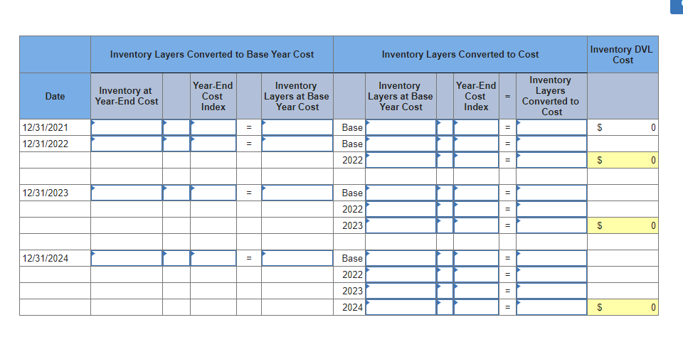Inventory Layers Converted to Base Year Cost
Inventory Layers Converted to Cost
Inventory DVL
Cost
Inventory
Layers
Converted to
Cost
Year-End
Inventory at
Year-End Cost
Year-End
Cost
Index
Inventory
Layers at Base
Year Cost
Inventory
Layers at Base
Year Cost
Date
Cost
Index
12/31/2021
Base
12/31/2022
Base
2022
12/31/2023
Base
2022
2023
12/31/2024
Base
2022
2023
2024
%24
I ||
