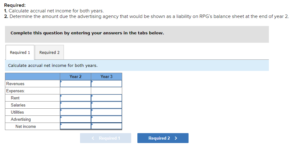 Required:
1. Calculate accrual net income for both years.
2. Determine the amount due the advertising agency that would be shown as a liability on RPG's balance sheet at the end of year 2.
Complete this question by entering your answers in the tabs below.
Required 1
Required 2
Calculate accrual net income for both years.
Year 2
Year 3
Revenues
Expenses:
Rent
Salaries
Utilities
Advertising
Net income
< Required 1
Required 2 >
