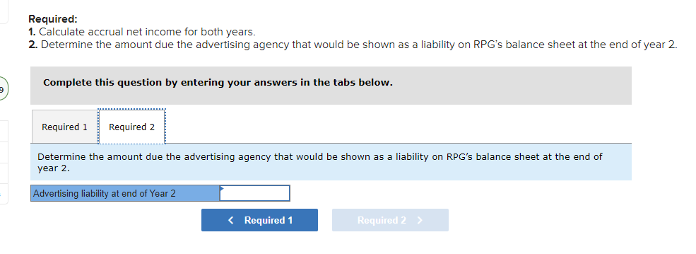 Required:
1. Calculate accrual net income for both years.
2. Determine the amount due the advertising agency that would be shown as a liability on RPG's balance sheet at the end of year 2.
Complete this question by entering your answers in the tabs below.
Required 1
Required 2
Determine the amount due the advertising agency that would be shown as a liability on RPG's balance sheet at the end of
year 2.
Advertising liability at end of Year 2
< Required 1
Required 2 >
