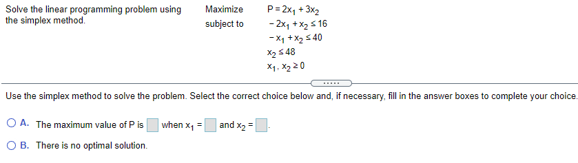 Solve the linear programming problem using
the simplex method.
Maximize
P= 2x, + 3x2
subject to
- 2x1 + X2 s 16
-X1 +x2 5 40
X2 5 48
X1, X2 2 0
.....
Use the simplex method to solve the problem. Select the correct choice below and, if necessary, fill in the answer boxes to complete your choice.
O A. The maximum value of P is
when x1
and x2 =
=
O B. There is no optimal solution.
