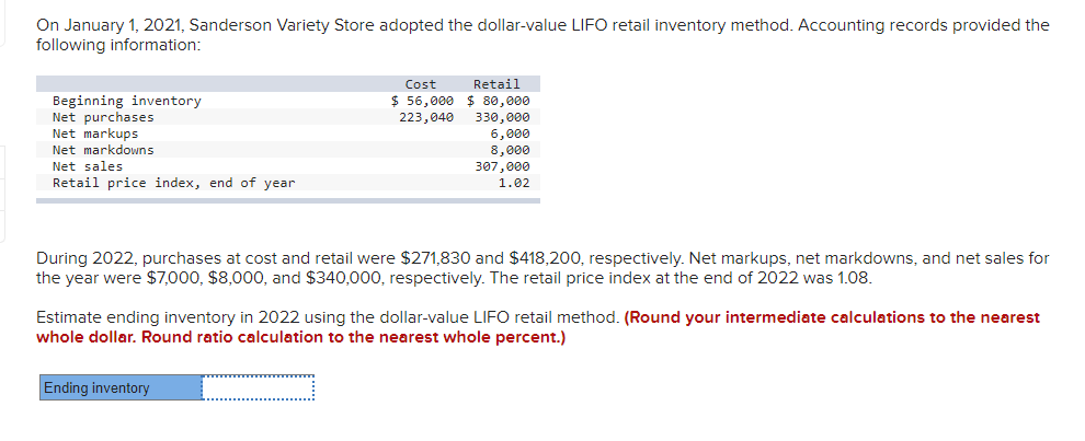 On January 1, 2021, Sanderson Variety Store adopted the dollar-value LIFO retail inventory method. Accounting records provided the
following information:
Cost
Retail
$ 56,000 $ 80,000
Beginning inventory
Net purchases
Net markups
223,040 330,000
6,000
8,000
307,000
Net markdowns
Net sales
Retail price index, end of year
1.02
During 2022, purchases at cost and retail were $271,830 and $418,200, respectively. Net markups, net markdowns, and net sales for
the year were $7,000, $8,000o, and $340,000, respectively. The retail price index at the end of 2022 was 1.08.
Estimate ending inventory in 2022 using the dollar-value LIFO retail method. (Round your intermediate calculations to the nearest
whole dollar. Round ratio calculation to the nearest whole percent.)
Ending inventory
