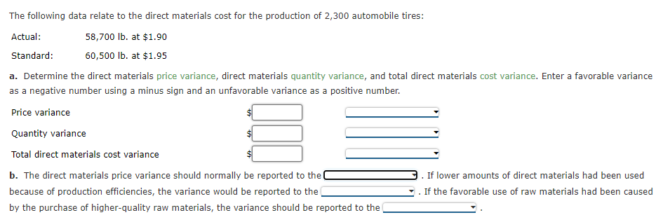 The following data relate to the direct materials cost for the production of 2,300 automobile tires:
Actual:
58,700 Ib. at $1.90
Standard:
60,500 Ib. at $1.95
a. Determine the direct materials price variance, direct materials quantity variance, and total direct materials cost variance. Enter a favorable variance
as a negative number using a minus sign and an unfavorable variance as a positive number.
Price variance
Quantity variance
Total direct materials cost variance
b. The direct materials price variance should normally be reported to the
If lower amounts of direct materials had been used
because of production efficiencies, the variance would be reported to the
If the favorable use of raw materials had been caused
by the purchase of higher-quality raw materials, the variance should be reported to the
