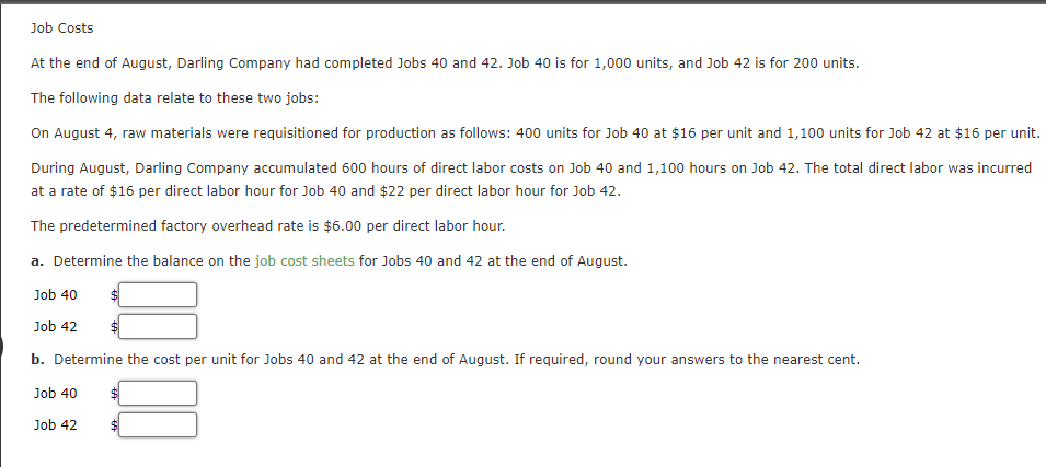 Job Costs
At the end of August, Darling Company had completed Jobs 40 and 42. Job 40 is for 1,000 units, and Job 42 is for 200 units.
The following data relate to these two jobs:
On August 4, raw materials were requisitioned for production as follows: 400 units for Job 40 at $16 per unit and 1,100 units for Job 42 at $16 per unit.
During August, Darling Company accumulated 600 hours of direct labor costs on Job 40 and 1,100 hours on Job 42. The total direct labor was incurred
at a rate of $16 per direct labor hour for Job 40 and $22 per direct labor hour for Job 42.
The predetermined factory overhead rate is $6.00 per direct labor hour.
a. Determine the balance on the job cost sheets for Jobs 40 and 42 at the end of August.
Job 40
Job 42
b. Determine the cost per unit for Jobs 40 and 42 at the end of August. If required, round your answers to the nearest cent.
Job 40
Job 42

