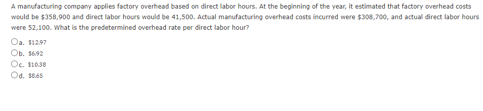 A manufacturing company applies factory overhead based on direct labor hours. At the beginning of the year, it estimated that factory overhead costs
would be $358,900 and direct labor hours would be 41,500. Actual manufacturing overhead costs incurred were $308,700, and actual direct labor hours
were 52,100. What is the predetermined overhead rate per direct labor hour?
Oa, $12.97
Ob. $6.92
Oc. $10.38
Od. $8.65
