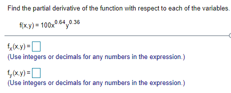 Find the partial derivative of the function with respect to each of the variables.
f(x.y) = 100x0.64,0.36
f, (x.y) =D
(Use integers or decimals for any numbers in the expression.)
i, (x.y) =D
(Use integers or decimals for any numbers in the expression.)
