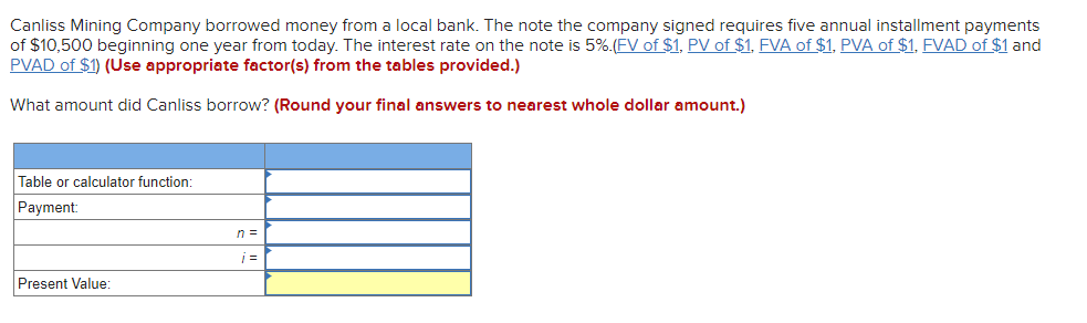 Canliss Mining Company borrowed money from a local bank. The note the company signed requires five annual installment payments
of $10,500 beginning one year from today. The interest rate on the note is 5%.(FV of $1, PV of $1, FVA of $1, PVA of $1, FVAD of $1 and
PVAD of $1) (Use appropriate factor(s) from the tables provided.)
What amount did Canliss borrow? (Round your final answers to nearest whole dollar amount.)
Table or calculator function:
Payment:
n =
Present Value:
