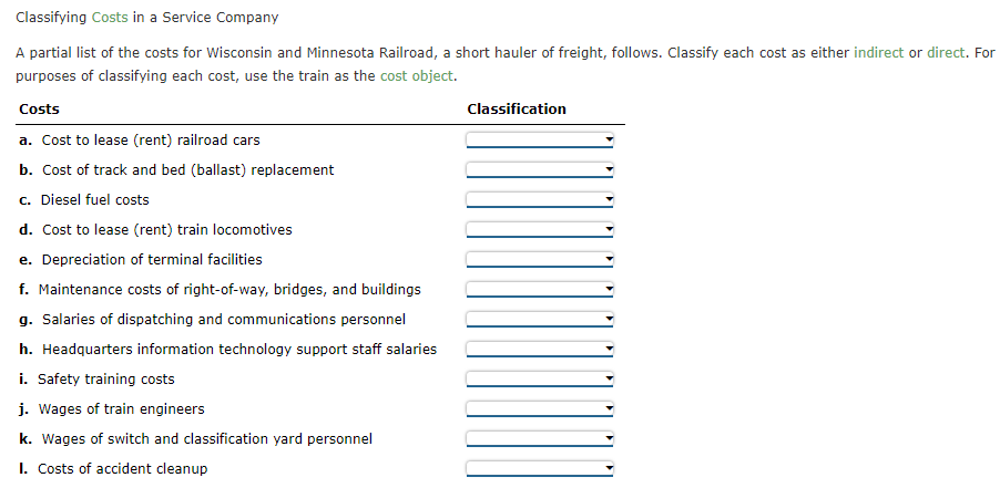 Classifying Costs in a Service Company
A partial list of the costs for Wisconsin and Minnesota Railroad, a short hauler of freight, follows. Classify each cost as either indirect or direct. For
purposes of classifying each cost, use the train as the cost object.
Costs
Classification
a. Cost to lease (rent) railroad cars
b. Cost of track and bed (ballast) replacement
c. Diesel fuel costs
d. Cost to lease (rent) train locomotives
e. Depreciation of terminal facilities
f. Maintenance costs of right-of-way, bridges, and buildings
g. Salaries of dispatching and communications personnel
h. Headquarters information technology support staff salaries
i. Safety training costs
j. Wages of train engineers
k. Wages of switch and classification yard personnel
I. Costs of accident cleanup
