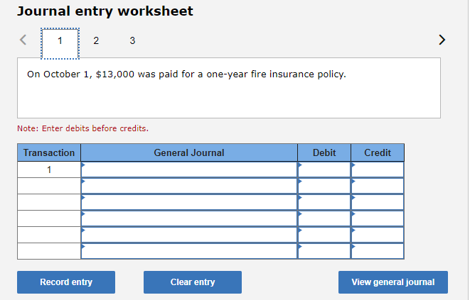 Journal entry worksheet
1
2
3
On October 1, $13,000 was paid for a one-year fire insurance policy.
Note: Enter debits before credits.
Transaction
General Journal
Debit
Credit
1
Record entry
Clear entry
View general journal
