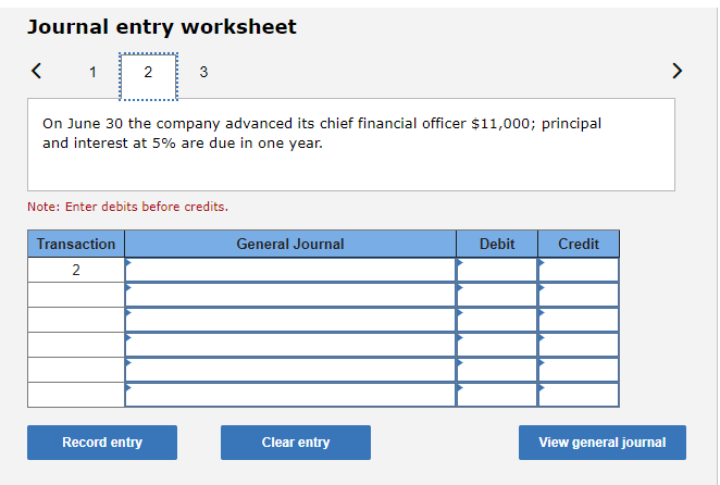 Journal entry worksheet
1
2
3
On June 30 the company advanced its chief financial officer $11,000; principal
and interest at 5% are due in one year.
Note: Enter debits before credits.
Transaction
General Journal
Debit
Credit
2
Record entry
Clear entry
View general journal
