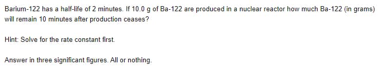 Barium-122 has a half-life of 2 minutes. If 10.0 g of Ba-122 are produced in a nuclear reactor how much Ba-122 (in grams)
will remain 10 minutes after production ceases?
Hint: Solve for the rate constant first.
Answer in three significant figures. All or nothing.