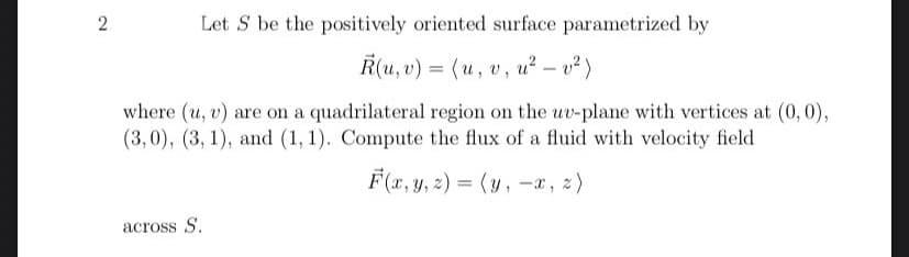 2
Let S be the positively oriented surface parametrized by
R(u, v) = (u, v, u² - v²)
where (u, v) are on a quadrilateral region on the uv-plane with vertices at (0, 0),
(3,0), (3, 1), and (1, 1). Compute the flux of a fluid with velocity field
F(x, y, z) = (y, -x, z)
across S.