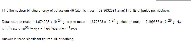 Find the nuclear binding energy of potassium-40 (atomic mass = 39.9632591 amu) in units of joules per nucleon.
Data: neutron mass = 1.674928 x 10-24 g; proton mass = 1.672623 x 10-24 g; electron mass = 9.109387 x 10-28 g; NA =
6.0221367 x 1023 /mol; c = 2.99792458 x 108 m/s
Answer in three significant figures. All or nothing.