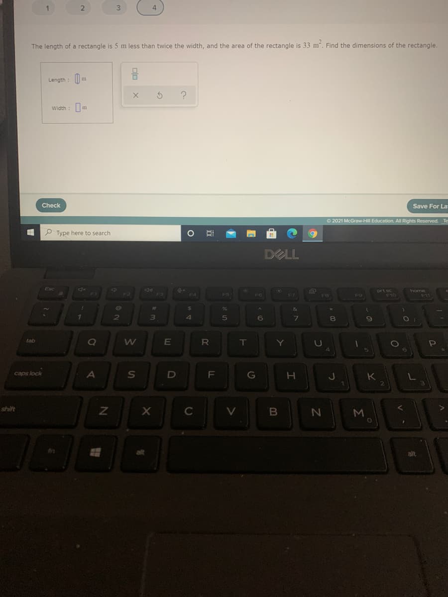 4
The length of a rectangle is 5 m less than twice the width, and the area of the rectangle is 33 m. Find the dimensions of the rectangle
Length : | m
Width : m
Check
Save For La
O 2021 McGraw-Hill Education. All Rights Reserved. Te
P Type here to search
DELL
home
F1
F2
F3
F4
F5
F6
F7
F8
F9
F10
F11
%23
&
6
8.
tab
RO
T
Y
4
caps lock
A
G
CJ
K
shift
V
M
alt
alt
B
LL
