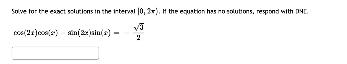 Solve for the exact solutions in the interval 0, 27). If the equation has no solutions, respond with DNE.
cos(2x)cos(x) – sin(2x)sin(x)
V3
2
