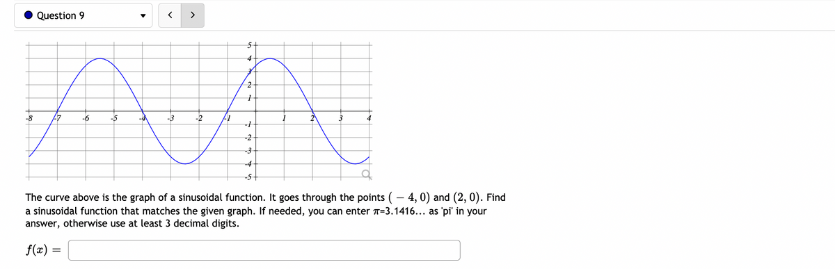 Question 9
>
5+
4
2
-8
-6
-5
-4
-3
-2
17
2
-1
-2
-3
-4
-5+
The curve above is the graph of a sinusoidal function. It goes through the points (– 4, 0) and (2, 0). Find
a sinusoidal function that matches the given graph. If needed, you can enter T=3.1416... as 'pi' in your
answer, otherwise use at least 3 decimal digits.
f(x) =
