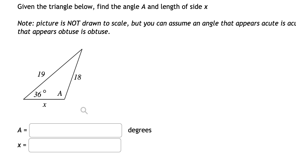 Given the triangle below, find the angle A and length of side x
Note: picture is NOT drawn to scale, but you can assume an angle that appears acute is acu
that appears obtuse is obtuse.
19
18
36
A
A =
degrees
X =
