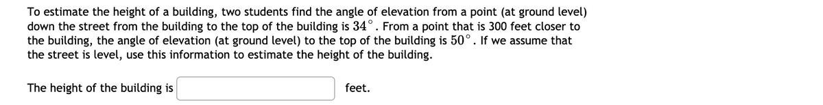 To estimate the height of a building, two students find the angle of elevation from a point (at ground level)
down the street from the building to the top of the building is 34°. From a point that is 300 feet closer to
the building, the angle of elevation (at ground level) to the top of the building is 50°. If we assume that
the street is level, use this information to estimate the height of the building.
The height of the building is
feet.
