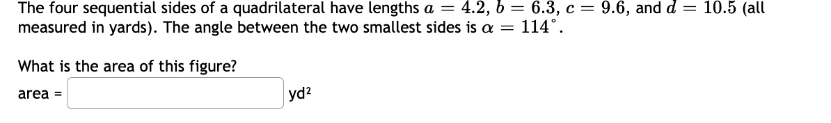 The four sequential sides of a quadrilateral have lengths a = 4.2, b = 6.3, c = 9.6, and d = 10.5 (all
measured in yards). The angle between the two smallest sides is a = 114°.
What is the area of this figure?
area =
yd2
