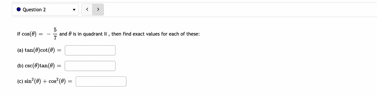Question 2
く
>
If cos(0)
and 0 is in quadrant II , then find exact values for each of these:
(a) tan(0)cot(0)
(b) csc(0)tan(0)
(c) sin°(0) + cos²(0) =
