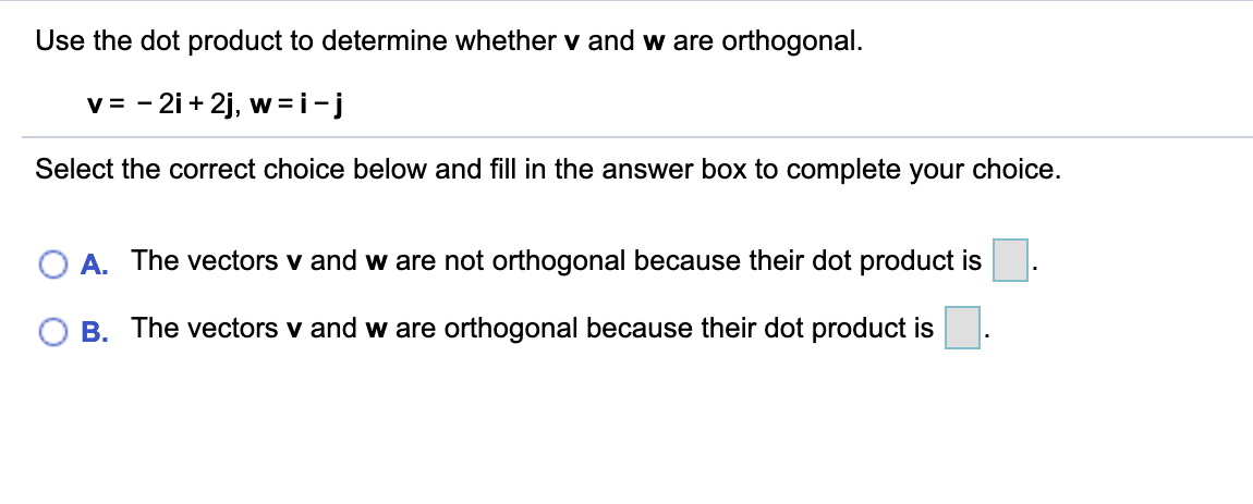 Use the dot product to determine whether v and w are orthogonal.
v = - 2i + 2j, w =i-j
Select the correct choice below and fill in the answer box to complete your choice.
A. The vectors v and w are not orthogonal because their dot product is
B. The vectors v and w are orthogonal because their dot product is
