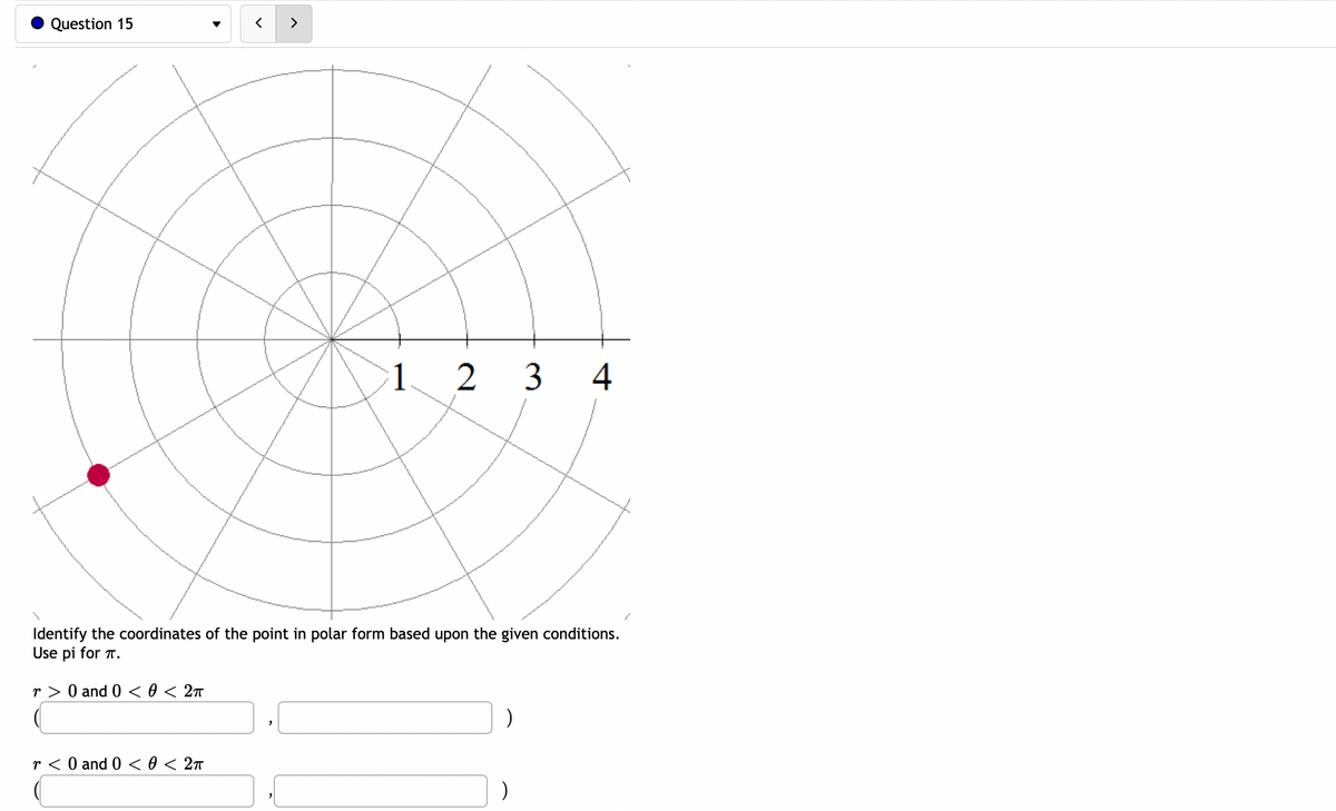 Question 15
1 2 3
4
Identify the coordinates of the point in polar form based upon the given conditions.
Use pi for T.
r > 0 and 0 < 0 < 2n
r < 0 and 0 < 0 < 2n
