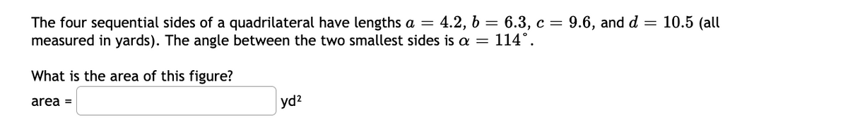 10.5 (all
The four sequential sides of a quadrilateral have lengths a = 4.2, 6 = 6.3, c = 9.6, and d
measured in yards). The angle between the two smallest sides is a = 114°.
What is the area of this figure?
area =
yd2

