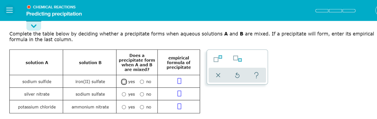 O CHEMICAL REACTIONS
Predicting precipitation
Complete the table below by deciding whether a precipitate forms when aqueous solutions A and B are mixed. If a precipitate will form, enter its empirical
formula in the last column.
Does a
precipitate form
when A and B
are mixed?
empirical
formula of
precipitate
solution A
solution B
sodium sulfide
iron(II) sulfate
yes
O no
silver nitrate
sodium sulfate
yes
O no
potassium chloride
ammonium nitrate
О yes
O no
