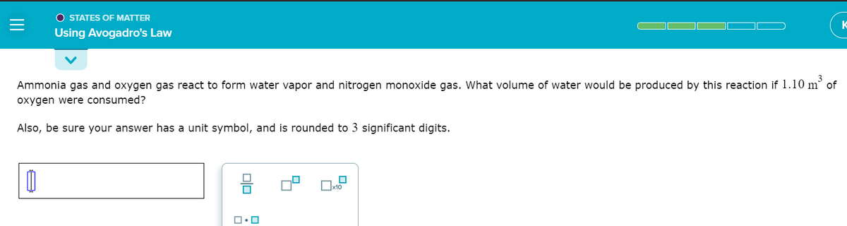 O STATES OF MATTER
K
Using Avogadro's Law
Ammonia gas and oxygen gas react to form water vapor and nitrogen monoxide gas. What volume of water would be produced by this reaction if 1.10 m of
oxygen were consumed?
Also, be sure your answer has a unit symbol, and is rounded to 3 significant digits.
x10
